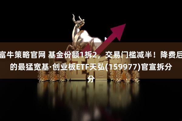 富牛策略官网 基金份额1拆2，交易门槛减半！降费后的最猛宽基·创业板ETF天弘(159977)官宣拆分