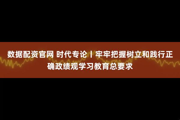 数据配资官网 时代专论丨牢牢把握树立和践行正确政绩观学习教育总要求