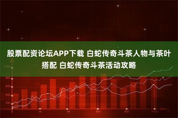 股票配资论坛APP下载 白蛇传奇斗茶人物与茶叶搭配 白蛇传奇斗茶活动攻略