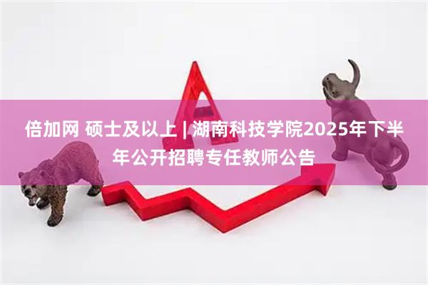 倍加网 硕士及以上 | 湖南科技学院2025年下半年公开招聘专任教师公告