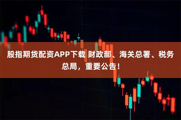 股指期货配资APP下载 财政部、海关总署、税务总局，重要公告！