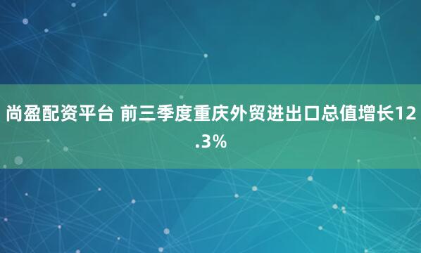 尚盈配资平台 前三季度重庆外贸进出口总值增长12.3%