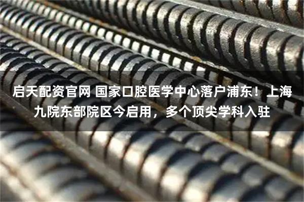 启天配资官网 国家口腔医学中心落户浦东！上海九院东部院区今启用，多个顶尖学科入驻