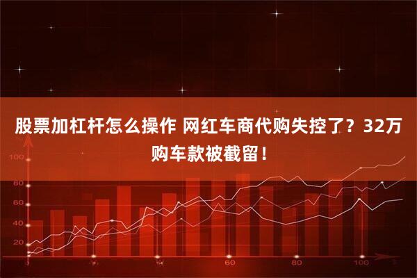股票加杠杆怎么操作 网红车商代购失控了？32万购车款被截留！