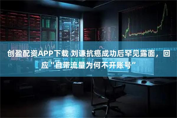 创盈配资APP下载 刘谦抗癌成功后罕见露面，回应“自带流量为何不开账号”