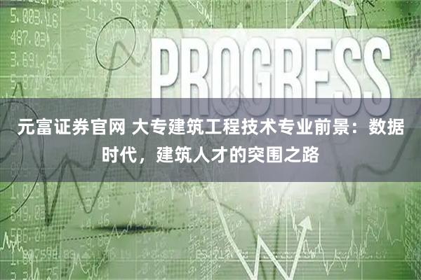元富证券官网 大专建筑工程技术专业前景：数据时代，建筑人才的突围之路