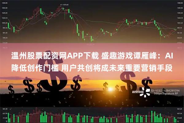 温州股票配资网APP下载 盛趣游戏谭雁峰：AI降低创作门槛 用户共创将成未来重要营销手段