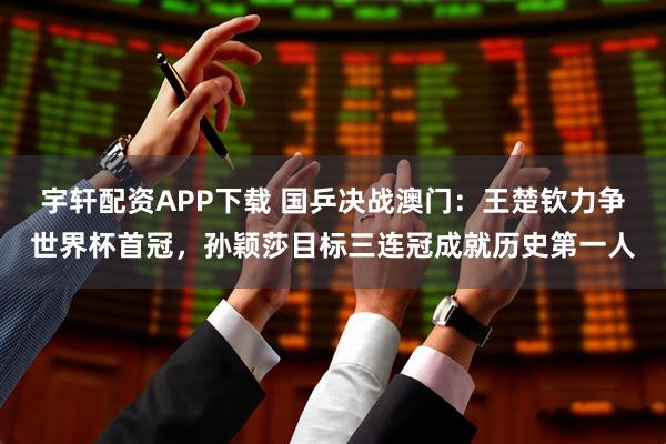 宇轩配资APP下载 国乒决战澳门：王楚钦力争世界杯首冠，孙颖莎目标三连冠成就历史第一人