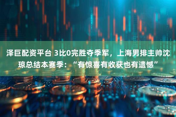泽巨配资平台 3比0完胜夺季军，上海男排主帅沈琼总结本赛季：“有惊喜有收获也有遗憾”