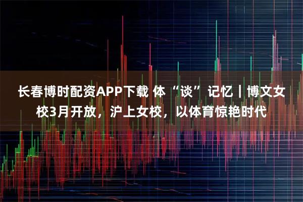 长春博时配资APP下载 体 “谈” 记忆｜博文女校3月开放，沪上女校，以体育惊艳时代
