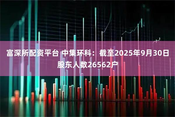 富深所配资平台 中集环科：截至2025年9月30日股东人数26562户