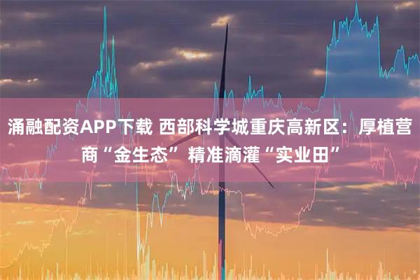 涌融配资APP下载 西部科学城重庆高新区：厚植营商“金生态” 精准滴灌“实业田”