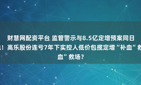 财慧网配资平台 监管警示与8.5亿定增预案同日落地!高乐股份连亏7年下实控人低价包揽定增“补血”救场?