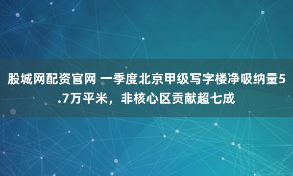 股城网配资官网 一季度北京甲级写字楼净吸纳量5.7万平米,非核心区贡献超七成