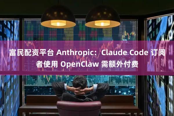 富民配资平台 Anthropic：Claude Code 订阅者使用 OpenClaw 需额外付费