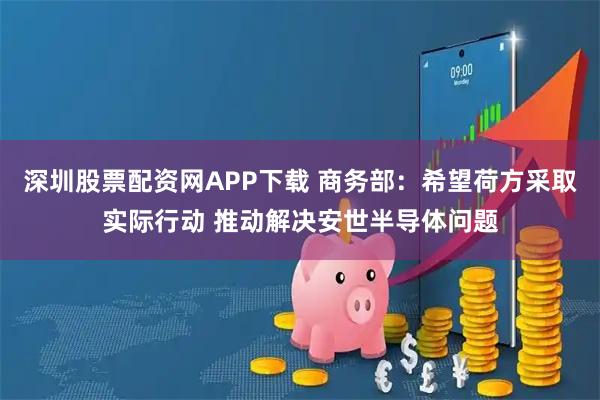 深圳股票配资网APP下载 商务部：希望荷方采取实际行动 推动解决安世半导体问题