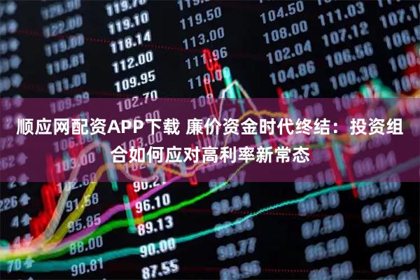 顺应网配资APP下载 廉价资金时代终结：投资组合如何应对高利率新常态