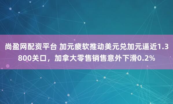 尚盈网配资平台 加元疲软推动美元兑加元逼近1.3800关口,加拿大零售销售意外下滑0.2%