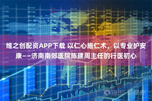 维之创配资APP下载 以仁心施仁术,以专业护安康——济南南郊医院陈建周主任的行医初心