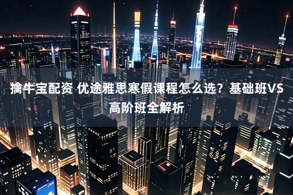 擒牛宝配资 优途雅思寒假课程怎么选？基础班VS高阶班全解析