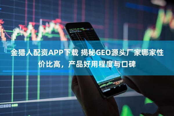 金猎人配资APP下载 揭秘GEO源头厂家哪家性价比高，产品好用程度与口碑