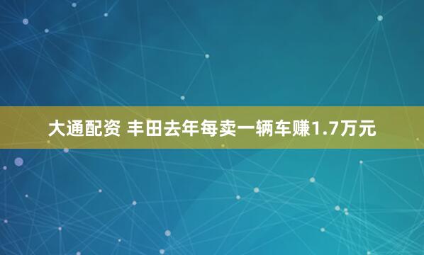 大通配资 丰田去年每卖一辆车赚1.7万元