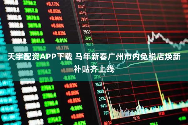 天宇配资APP下载 马年新春广州市内免税店焕新补贴齐上线