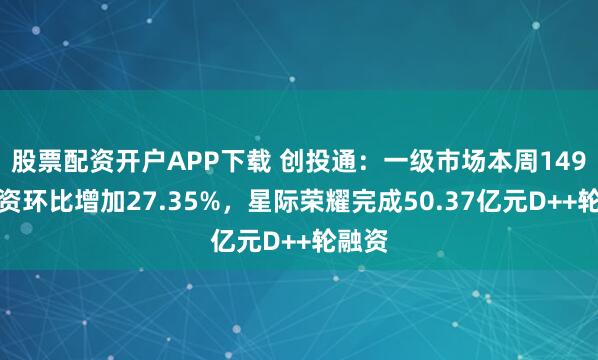 股票配资开户APP下载 创投通：一级市场本周149起融资环比增加27.35%，星际荣耀完成50.37亿元D++轮融资
