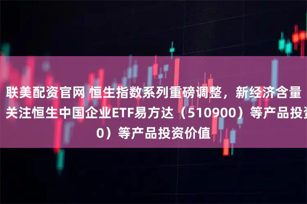 联美配资官网 恒生指数系列重磅调整，新经济含量提升，关注恒生中国企业ETF易方达（510900）等产品投资价值