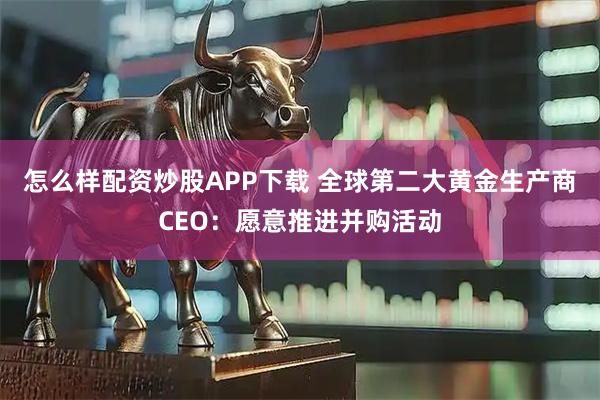 怎么样配资炒股APP下载 全球第二大黄金生产商CEO：愿意推进并购活动