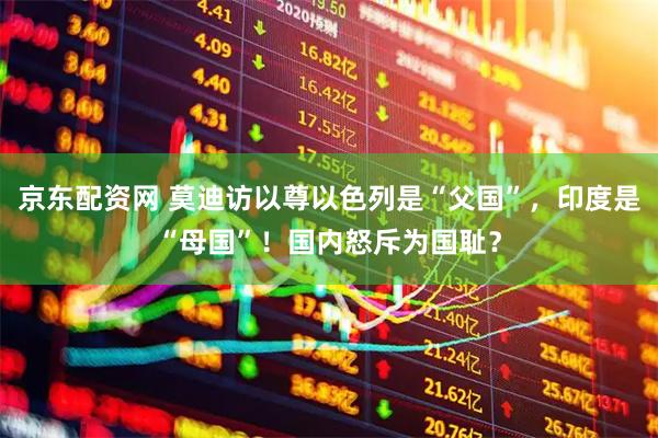 京东配资网 莫迪访以尊以色列是“父国”，印度是“母国”！国内怒斥为国耻？