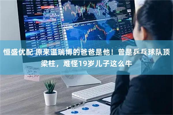 恒盛优配 原来温瑞博的爸爸是他！曾是乒乓球队顶梁柱，难怪19岁儿子这么牛