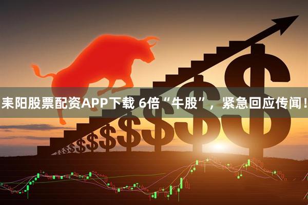 耒阳股票配资APP下载 6倍“牛股”，紧急回应传闻！