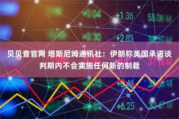 贝贝查官网 塔斯尼姆通讯社：伊朗称美国承诺谈判期内不会实施任何新的制裁