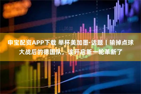 申宝配资APP下载 举杯美加墨·话题丨输掉点球大战后的德国队，该开启新一轮革新了