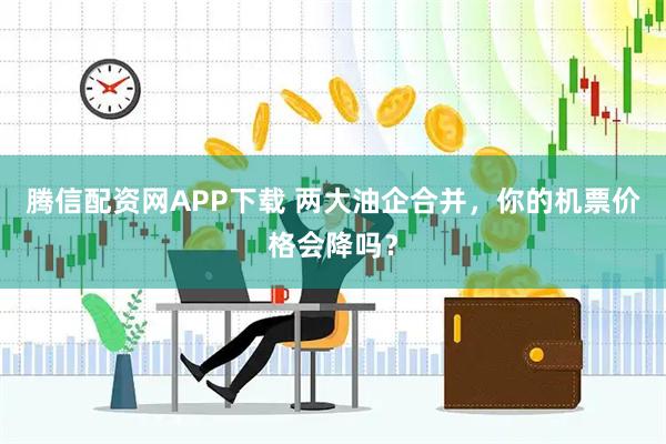 腾信配资网APP下载 两大油企合并，你的机票价格会降吗？