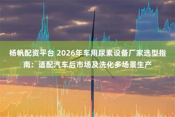 杨帆配资平台 2026年车用尿素设备厂家选型指南：适配汽车后市场及洗化多场景生产