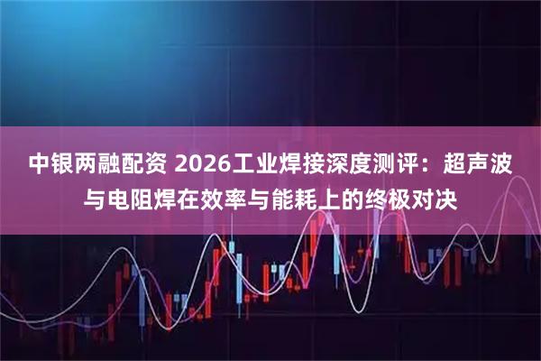 中银两融配资 2026工业焊接深度测评：超声波与电阻焊在效率与能耗上的终极对决