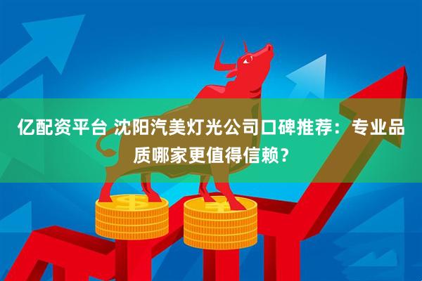 亿配资平台 沈阳汽美灯光公司口碑推荐：专业品质哪家更值得信赖？