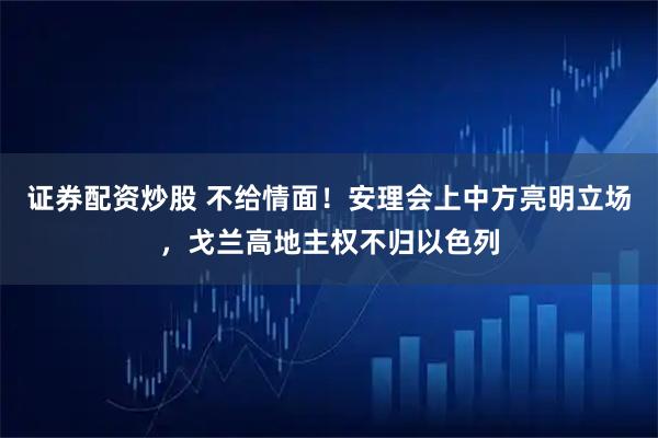证券配资炒股 不给情面！安理会上中方亮明立场，戈兰高地主权不归以色列