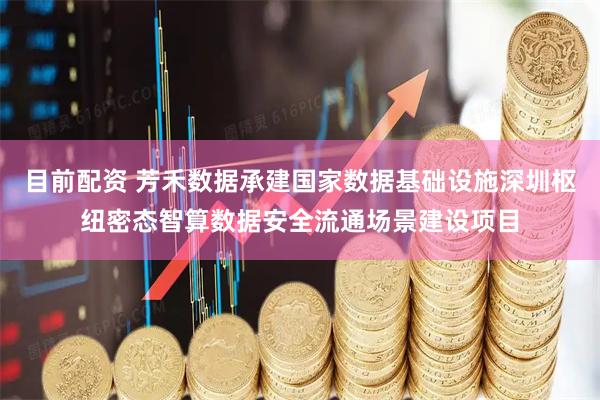 目前配资 芳禾数据承建国家数据基础设施深圳枢纽密态智算数据安全流通场景建设项目