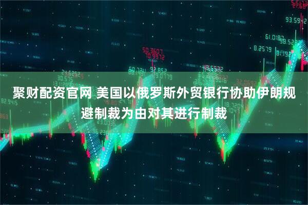 聚财配资官网 美国以俄罗斯外贸银行协助伊朗规避制裁为由对其进行制裁